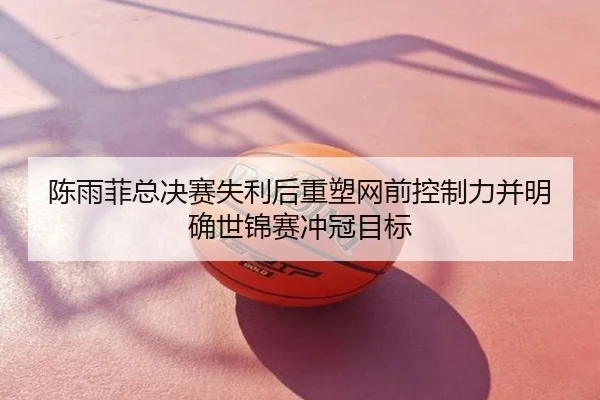 陈雨菲总决赛失利后重塑网前控制力并明确世锦赛冲冠目标